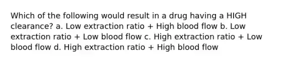 Which of the following would result in a drug having a HIGH clearance? a. Low extraction ratio + High blood flow b. Low extraction ratio + Low blood flow c. High extraction ratio + Low blood flow d. High extraction ratio + High blood flow