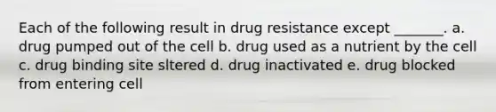 Each of the following result in drug resistance except _______. a. drug pumped out of the cell b. drug used as a nutrient by the cell c. drug binding site sltered d. drug inactivated e. drug blocked from entering cell