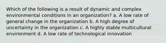 Which of the following is a result of dynamic and complex environmental conditions in an organization? a. A low rate of general change in the organization b. A high degree of uncertainty in the organization c. A highly stable multicultural environment d. A low rate of technological innovation