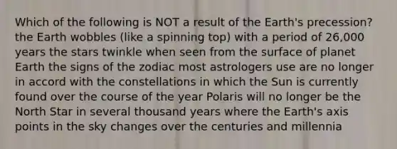 Which of the following is NOT a result of the Earth's precession? the Earth wobbles (like a spinning top) with a period of 26,000 years the stars twinkle when seen from the surface of planet Earth the signs of the zodiac most astrologers use are no longer in accord with the constellations in which the Sun is currently found over the course of the year Polaris will no longer be the North Star in several thousand years where the Earth's axis points in the sky changes over the centuries and millennia