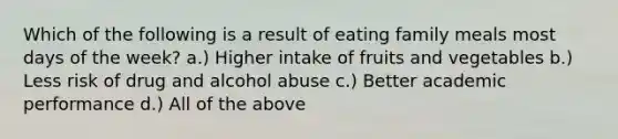 Which of the following is a result of eating family meals most days of the week? a.) Higher intake of fruits and vegetables b.) Less risk of drug and alcohol abuse c.) Better academic performance d.) All of the above