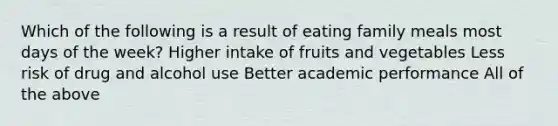 Which of the following is a result of eating family meals most <a href='https://www.questionai.com/knowledge/kP2oD2uoWH-days-of-the-week' class='anchor-knowledge'>days of the week</a>? Higher intake of fruits and vegetables Less risk of drug and alcohol use Better academic performance All of the above