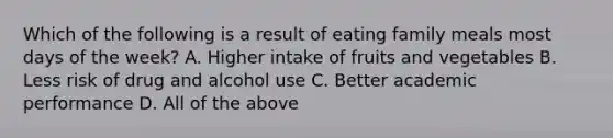 Which of the following is a result of eating family meals most days of the week? A. Higher intake of fruits and vegetables B. Less risk of drug and alcohol use C. Better academic performance D. All of the above