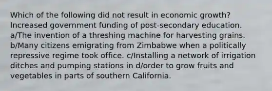 Which of the following did not result in economic growth? Increased government funding of post-secondary education. a/The invention of a threshing machine for harvesting grains. b/Many citizens emigrating from Zimbabwe when a politically repressive regime took office. c/Installing a network of irrigation ditches and pumping stations in d/order to grow fruits and vegetables in parts of southern California.