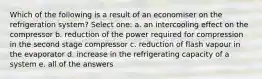 Which of the following is a result of an economiser on the refrigeration system? Select one: a. an intercooling effect on the compressor b. reduction of the power required for compression in the second stage compressor c. reduction of flash vapour in the evaporator d. increase in the refrigerating capacity of a system e. all of the answers