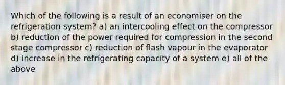 Which of the following is a result of an economiser on the refrigeration system? a) an intercooling effect on the compressor b) reduction of the power required for compression in the second stage compressor c) reduction of flash vapour in the evaporator d) increase in the refrigerating capacity of a system e) all of the above