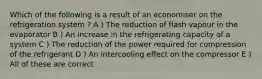 Which of the following is a result of an economiser on the refrigeration system ? A ) The reduction of flash vapour in the evaporator B ) An increase in the refrigerating capacity of a system C ) The reduction of the power required for compression of the refrigerant D ) An intercooling effect on the compressor E ) All of these are correct