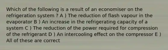 Which of the following is a result of an economiser on the refrigeration system ? A ) The reduction of flash vapour in the evaporator B ) An increase in the refrigerating capacity of a system C ) The reduction of the power required for compression of the refrigerant D ) An intercooling effect on the compressor E ) All of these are correct