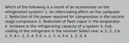 Which of the following is a result of an economizer on the refrigeration system? 1. An intercooling effect on the computer 2. Reduction of the power required for compression in the second stage compressor 3. Reduction of flash vapor in the evaporator 4. Increase in the refrigerating capacity of a system 5. Sub-cooling of the refrigerant in the receiver Select one: a. 1, 2, 3 b. 2, 3, 4 c. 2, 3, 4, 5 d. 1, 2, 3, 4, 5 e. 1, 2, 3, 4