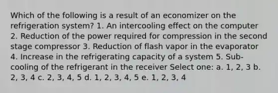 Which of the following is a result of an economizer on the refrigeration system? 1. An intercooling effect on the computer 2. Reduction of the power required for compression in the second stage compressor 3. Reduction of flash vapor in the evaporator 4. Increase in the refrigerating capacity of a system 5. Sub-cooling of the refrigerant in the receiver Select one: a. 1, 2, 3 b. 2, 3, 4 c. 2, 3, 4, 5 d. 1, 2, 3, 4, 5 e. 1, 2, 3, 4