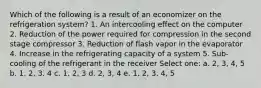 Which of the following is a result of an economizer on the refrigeration system? 1. An intercooling effect on the computer 2. Reduction of the power required for compression in the second stage compressor 3. Reduction of flash vapor in the evaporator 4. Increase in the refrigerating capacity of a system 5. Sub-cooling of the refrigerant in the receiver Select one: a. 2, 3, 4, 5 b. 1, 2, 3, 4 c. 1, 2, 3 d. 2, 3, 4 e. 1, 2, 3, 4, 5