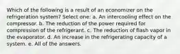 Which of the following is a result of an economizer on the refrigeration system? Select one: a. An intercooling effect on the compressor. b. The reduction of the power required for compression of the refrigerant. c. The reduction of flash vapor in the evaporator. d. An increase in the refrigerating capacity of a system. e. All of the answers.