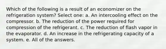 Which of the following is a result of an economizer on the refrigeration system? Select one: a. An intercooling effect on the compressor. b. The reduction of the power required for compression of the refrigerant. c. The reduction of flash vapor in the evaporator. d. An increase in the refrigerating capacity of a system. e. All of the answers.