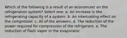 Which of the following is a result of an economizer on the refrigeration system? Select one: a. An increase in the refrigerating capacity of a system. b. An intercooling effect on the compressor. c. All of the answers. d. The reduction of the power required for compression of the refrigerant. e. The reduction of flash vapor in the evaporator.