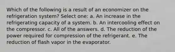 Which of the following is a result of an economizer on the refrigeration system? Select one: a. An increase in the refrigerating capacity of a system. b. An intercooling effect on the compressor. c. All of the answers. d. The reduction of the power required for compression of the refrigerant. e. The reduction of flash vapor in the evaporator.