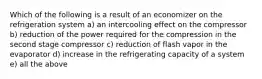 Which of the following is a result of an economizer on the refrigeration system a) an intercooling effect on the compressor b) reduction of the power required for the compression in the second stage compressor c) reduction of flash vapor in the evaporator d) increase in the refrigerating capacity of a system e) all the above