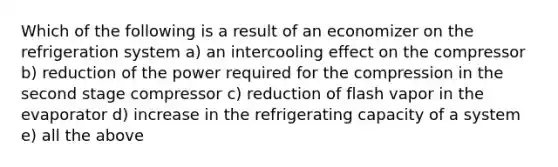 Which of the following is a result of an economizer on the refrigeration system a) an intercooling effect on the compressor b) reduction of the power required for the compression in the second stage compressor c) reduction of flash vapor in the evaporator d) increase in the refrigerating capacity of a system e) all the above