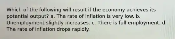 Which of the following will result if the economy achieves its potential output? a. The rate of inflation is very low. b. Unemployment slightly increases. c. There is full employment. d. The rate of inflation drops rapidly.