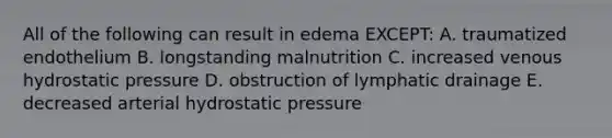 All of the following can result in edema EXCEPT: A. traumatized endothelium B. longstanding malnutrition C. increased venous hydrostatic pressure D. obstruction of lymphatic drainage E. decreased arterial hydrostatic pressure