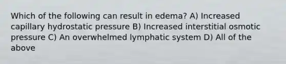 Which of the following can result in edema? A) Increased capillary hydrostatic pressure B) Increased interstitial osmotic pressure C) An overwhelmed lymphatic system D) All of the above