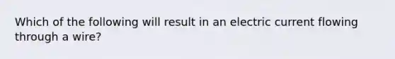 Which of the following will result in an electric current flowing through a wire?