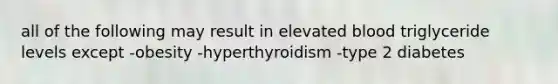 all of the following may result in elevated blood triglyceride levels except -obesity -hyperthyroidism -type 2 diabetes