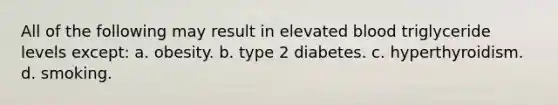 All of the following may result in elevated blood triglyceride levels except: a. obesity. b. type 2 diabetes. c. hyperthyroidism. d. smoking.