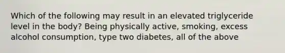 Which of the following may result in an elevated triglyceride level in the body? Being physically active, smoking, excess alcohol consumption, type two diabetes, all of the above