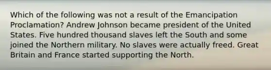 Which of the following was not a result of the Emancipation Proclamation? Andrew Johnson became president of the United States. Five hundred thousand slaves left the South and some joined the Northern military. No slaves were actually freed. Great Britain and France started supporting the North.