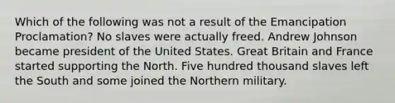 Which of the following was not a result of the Emancipation Proclamation? No slaves were actually freed. Andrew Johnson became president of the United States. Great Britain and France started supporting the North. Five hundred thousand slaves left the South and some joined the Northern military.