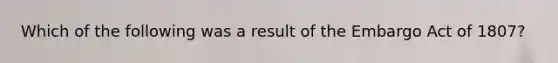 Which of the following was a result of the Embargo Act of 1807?