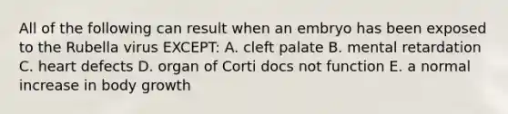 All of the following can result when an embryo has been exposed to the Rubella virus EXCEPT: A. cleft palate B. mental retardation C. heart defects D. organ of Corti docs not function E. a normal increase in body growth