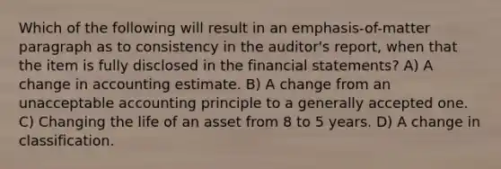 Which of the following will result in an emphasis-of-matter paragraph as to consistency in the auditor's report, when that the item is fully disclosed in the <a href='https://www.questionai.com/knowledge/kFBJaQCz4b-financial-statements' class='anchor-knowledge'>financial statements</a>? A) A change in accounting estimate. B) A change from an unacceptable accounting principle to a generally accepted one. C) Changing the life of an asset from 8 to 5 years. D) A change in classification.