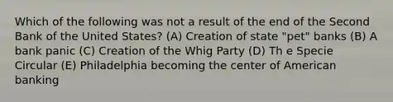 Which of the following was not a result of the end of the Second Bank of the United States? (A) Creation of state "pet" banks (B) A bank panic (C) Creation of the Whig Party (D) Th e Specie Circular (E) Philadelphia becoming the center of American banking