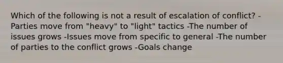 Which of the following is not a result of escalation of conflict? -Parties move from "heavy" to "light" tactics -The number of issues grows -Issues move from specific to general -The number of parties to the conflict grows -Goals change