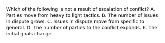 Which of the following is not a result of escalation of conflict? A. Parties move from heavy to light tactics. B. The number of issues in dispute grows. C. Issues in dispute move from specific to general. D. The number of parties to the conflict expands. E. The initial goals change.