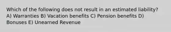 Which of the following does not result in an estimated liability? A) Warranties B) Vacation benefits C) Pension benefits D) Bonuses E) Unearned Revenue