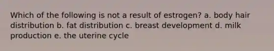 Which of the following is not a result of estrogen? a. body hair distribution b. fat distribution c. breast development d. milk production e. the uterine cycle