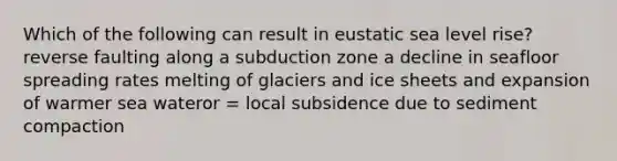 Which of the following can result in eustatic sea level rise? reverse faulting along a subduction zone a decline in seafloor spreading rates melting of glaciers and ice sheets and expansion of warmer sea wateror = local subsidence due to sediment compaction