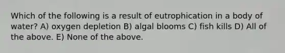 Which of the following is a result of eutrophication in a body of water? A) oxygen depletion B) algal blooms C) fish kills D) All of the above. E) None of the above.