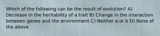 Which of the following can be the result of evolution? A) Decrease in the heritability of a trait B) Change in the interaction between genes and the environment C) Neither a or b D) None of the above