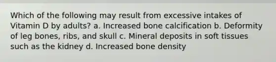 Which of the following may result from excessive intakes of Vitamin D by adults? a. Increased bone calcification b. Deformity of leg bones, ribs, and skull c. Mineral deposits in soft tissues such as the kidney d. Increased bone density