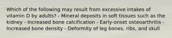 Which of the following may result from excessive intakes of vitamin D by adults?​ - Mineral deposits in soft tissues such as the kidney - Increased bone calcification - Early-onset osteoarthritis - Increased bone density - Deformity of leg bones, ribs, and skull