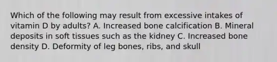 Which of the following may result from excessive intakes of vitamin D by adults? A. Increased bone calcification B. Mineral deposits in soft tissues such as the kidney C. Increased bone density D. Deformity of leg bones, ribs, and skull