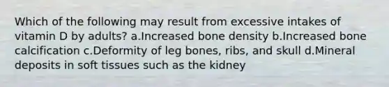 Which of the following may result from excessive intakes of vitamin D by adults? ​a.​Increased bone density ​b.​Increased bone calcification ​c.​Deformity of leg bones, ribs, and skull ​d.​Mineral deposits in soft tissues such as the kidney