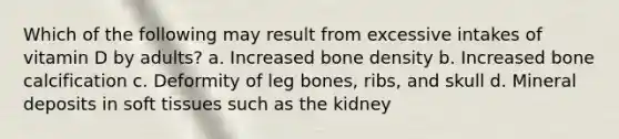 Which of the following may result from excessive intakes of vitamin D by adults? a. Increased bone density b. Increased bone calcification c. Deformity of leg bones, ribs, and skull d. Mineral deposits in soft tissues such as the kidney