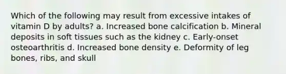 Which of the following may result from excessive intakes of vitamin D by adults?​ a. ​Increased bone calcification b. ​Mineral deposits in soft tissues such as the kidney c. ​Early-onset osteoarthritis d. ​Increased bone density e. ​Deformity of leg bones, ribs, and skull