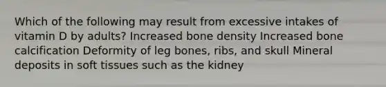 Which of the following may result from excessive intakes of vitamin D by adults? Increased bone density Increased bone calcification Deformity of leg bones, ribs, and skull Mineral deposits in soft tissues such as the kidney