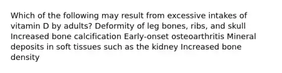 Which of the following may result from excessive intakes of vitamin D by adults?​ Deformity of leg bones, ribs, and skull Increased bone calcification Early-onset osteoarthritis Mineral deposits in soft tissues such as the kidney Increased bone density