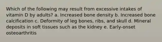 Which of the following may result from excessive intakes of vitamin D by adults? a. Increased bone density b. Increased bone calcification c. Deformity of leg bones, ribs, and skull d. Mineral deposits in soft tissues such as the kidney e. Early-onset osteoarthritis